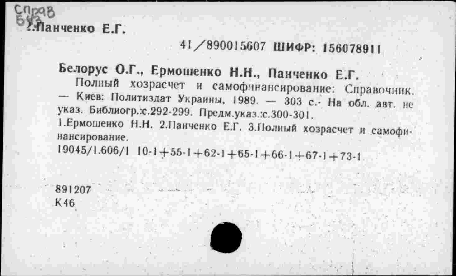 ﻿6ПЙ6
’.•Панченко Е.Г.
41/890015607 ШИФР: 156078911
Белорус О.Г., Ермошенко Н.Н., Панченко Е.Г.
Полный хозрасчет и самофинансирование: Справочник. — Киев: Политиздат Украины. 1989. - 303 с.- На обл. авт не указ. Библиогр.:с.292-299. Предм.указ.:с.300-301.
I .Ермошенко Н.Н. 2.Панченко Е.Г. 3.Полный хозрасчет и самофинансирование.
19045/1.606/1 10-1+55-1 +62-1 +65-1 +66-1 +67-1 + 73-1
89I207 К46